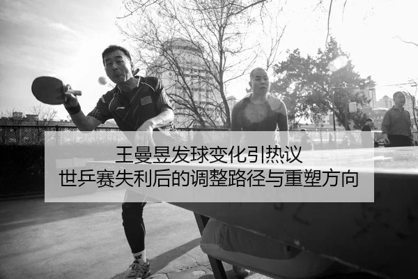 王曼昱发球变化引热议 世乒赛失利后的调整路径与重塑方向