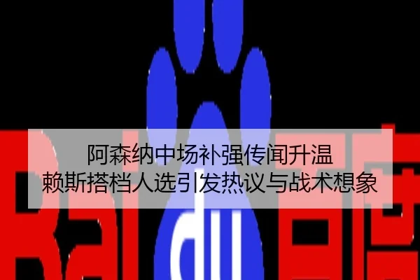 阿森纳中场补强传闻升温 赖斯搭档人选引发热议与战术想象