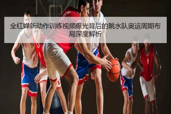 全红婵新动作训练视频曝光背后的跳水队奥运周期布局深度解析