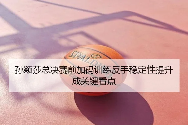 孙颖莎总决赛前加码训练反手稳定性提升成关键看点