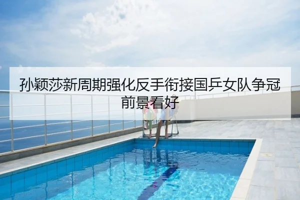 孙颖莎新周期强化反手衔接国乒女队争冠前景看好